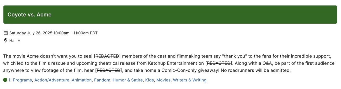 The listing for the “Coyote vs. Acme” film’s panel at San Diego Comic-Con 2025, held “Saturday July 26, 2025 10:00am - 11:00 am PDT” in Hall H. The description reads: “The movie Acme doesn’t want you to see! [REDACTED] members of the cast and filmmaking team say “thank you” to the fans for their incredible support, which led to the film’s rescue and upcoming release from Ketchup Entertainment on [REDACTED]. Along with a Q&A, be part of the first audience anywhere to view footage of the film, hear [REDACTED], and take home a Comic-Con-only giveaway! No roadrunners will be admitted.